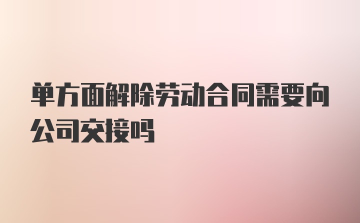 单方面解除劳动合同需要向公司交接吗