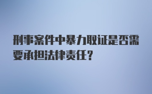 刑事案件中暴力取证是否需要承担法律责任?