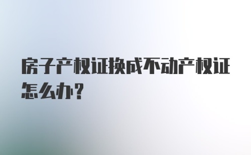 房子产权证换成不动产权证怎么办？