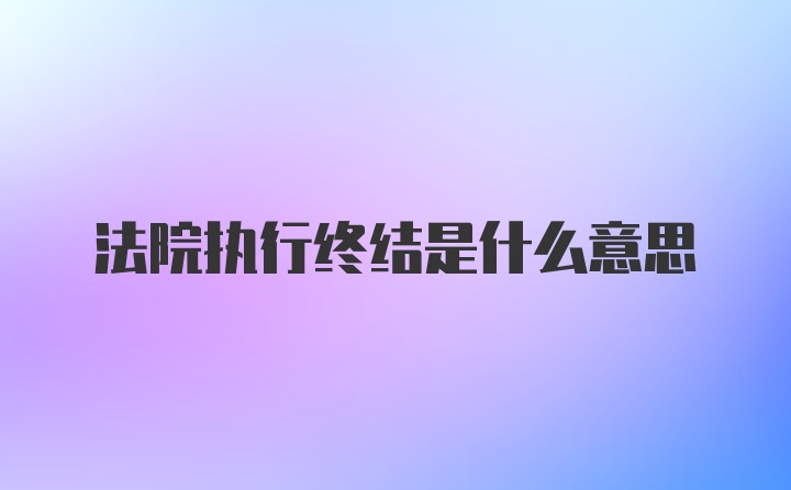 法院执行终结是什么意思