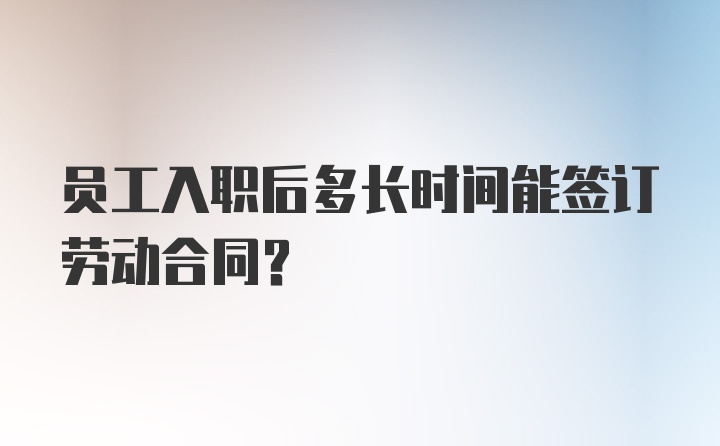 员工入职后多长时间能签订劳动合同？