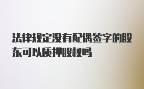 法律规定没有配偶签字的股东可以质押股权吗