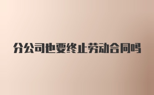 分公司也要终止劳动合同吗