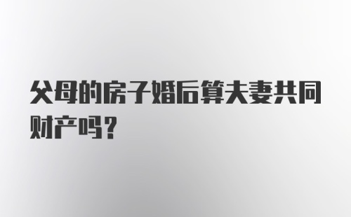 父母的房子婚后算夫妻共同财产吗？