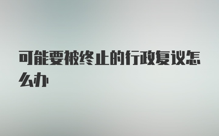 可能要被终止的行政复议怎么办