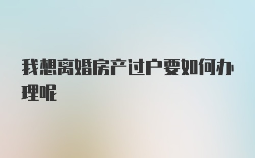 我想离婚房产过户要如何办理呢