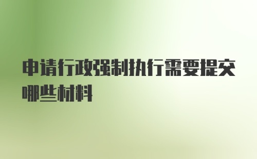 申请行政强制执行需要提交哪些材料