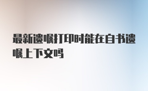 最新遗嘱打印时能在自书遗嘱上下文吗