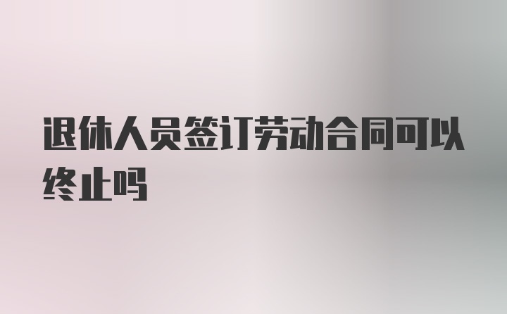 退休人员签订劳动合同可以终止吗