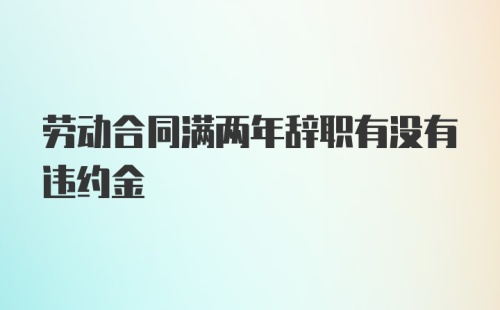 劳动合同满两年辞职有没有违约金