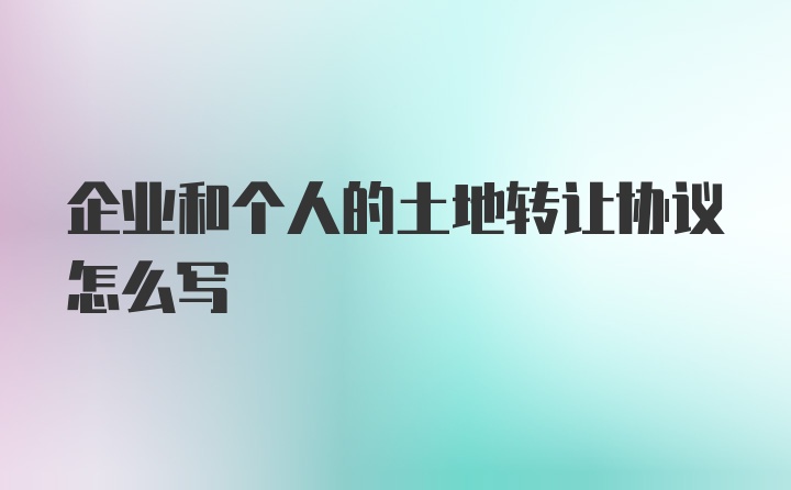 企业和个人的土地转让协议怎么写