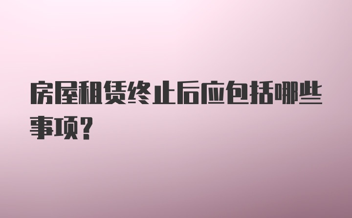 房屋租赁终止后应包括哪些事项？