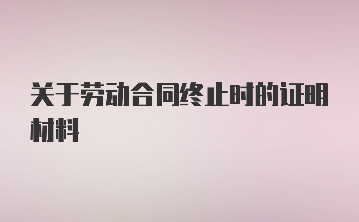 关于劳动合同终止时的证明材料