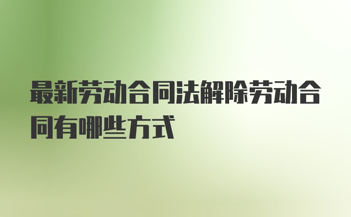 最新劳动合同法解除劳动合同有哪些方式