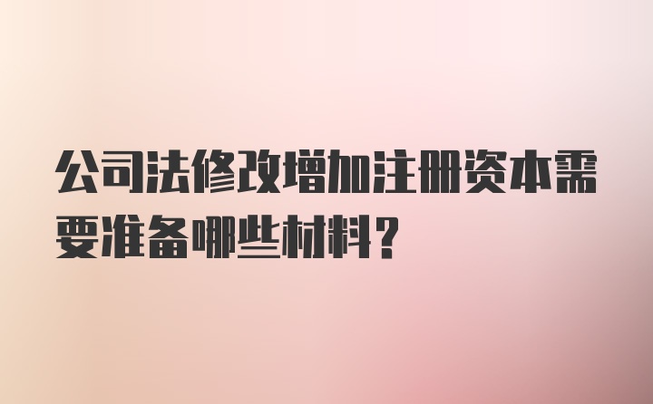 公司法修改增加注册资本需要准备哪些材料？