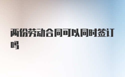 两份劳动合同可以同时签订吗