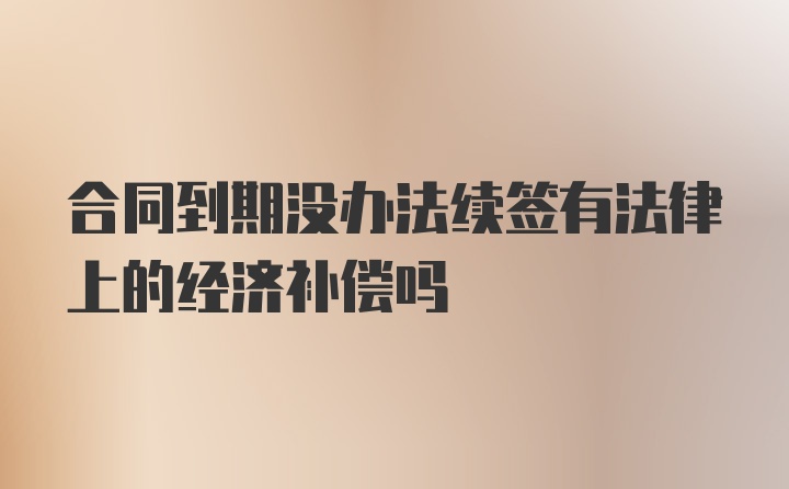 合同到期没办法续签有法律上的经济补偿吗