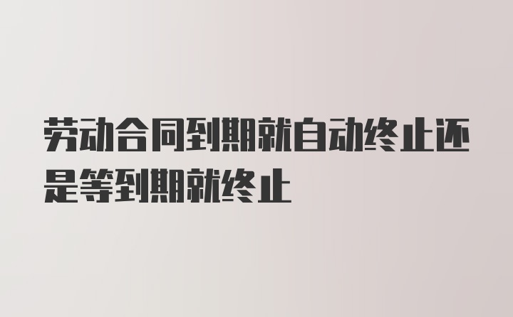 劳动合同到期就自动终止还是等到期就终止