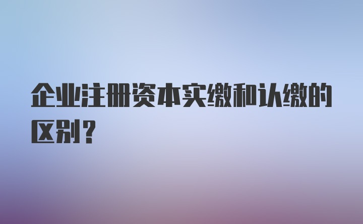 企业注册资本实缴和认缴的区别?