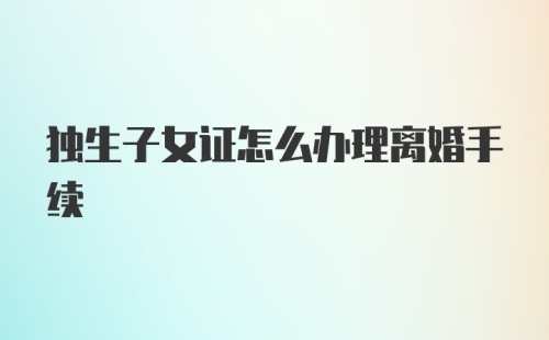 独生子女证怎么办理离婚手续