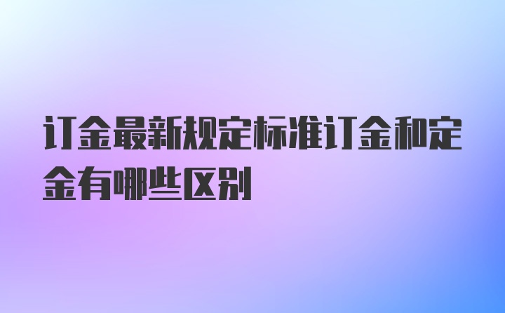 订金最新规定标准订金和定金有哪些区别