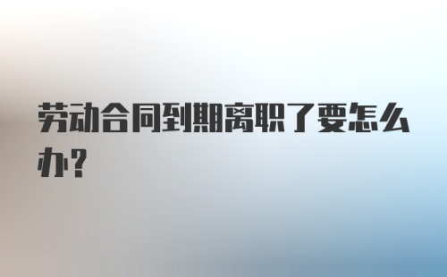 劳动合同到期离职了要怎么办?