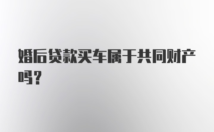 婚后贷款买车属于共同财产吗？