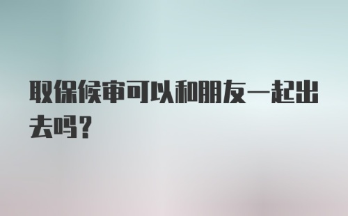 取保候审可以和朋友一起出去吗？