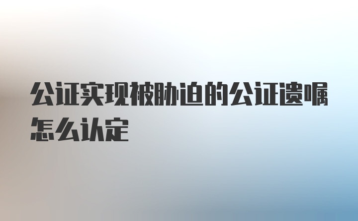 公证实现被胁迫的公证遗嘱怎么认定