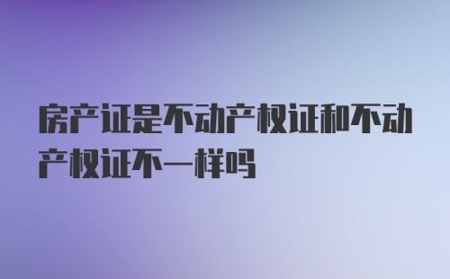 房产证是不动产权证和不动产权证不一样吗