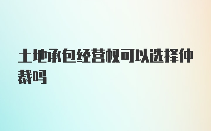 土地承包经营权可以选择仲裁吗