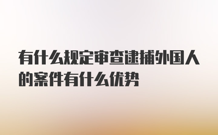 有什么规定审查逮捕外国人的案件有什么优势