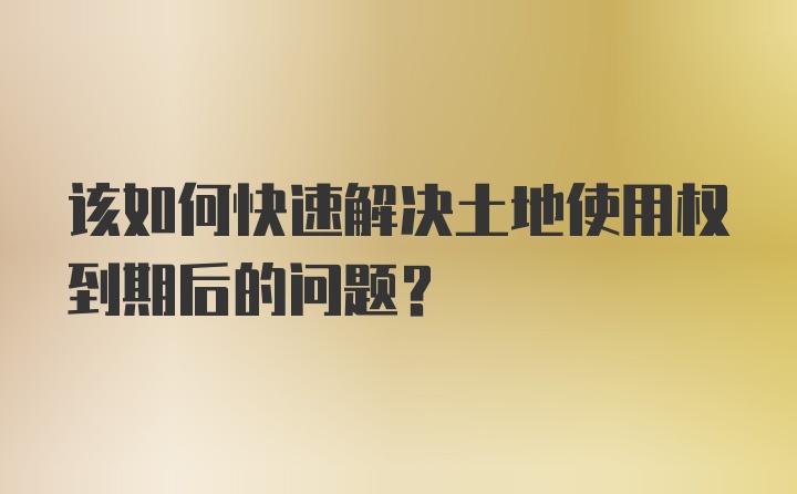 该如何快速解决土地使用权到期后的问题？