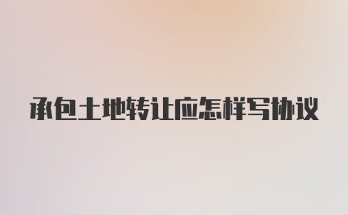 承包土地转让应怎样写协议