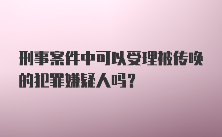 刑事案件中可以受理被传唤的犯罪嫌疑人吗?