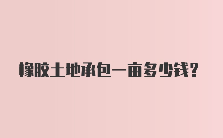 橡胶土地承包一亩多少钱?