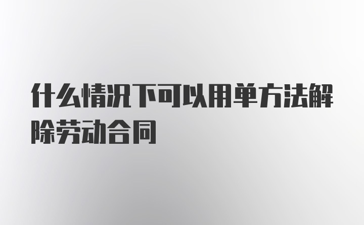 什么情况下可以用单方法解除劳动合同