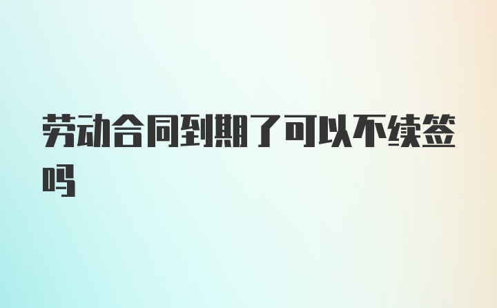 劳动合同到期了可以不续签吗