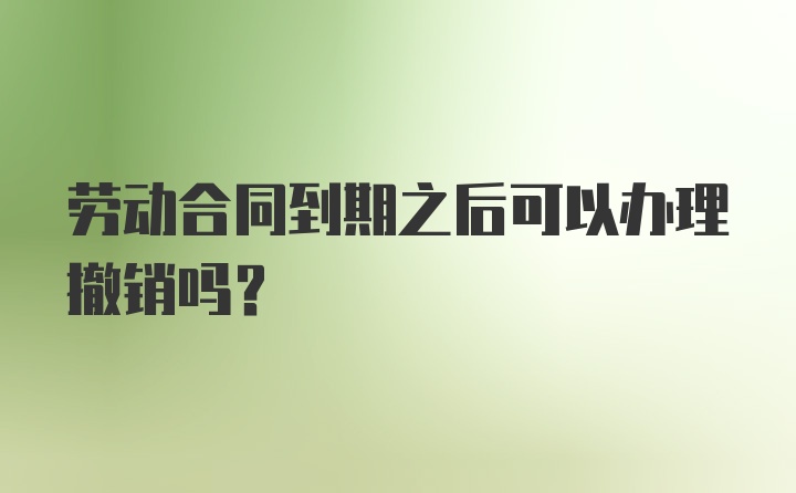 劳动合同到期之后可以办理撤销吗？