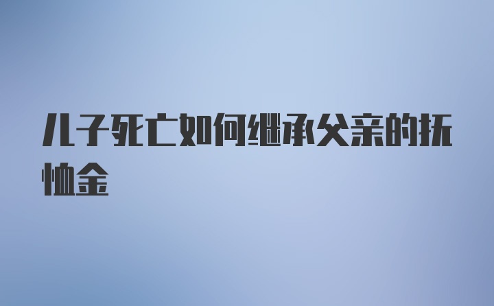 儿子死亡如何继承父亲的抚恤金