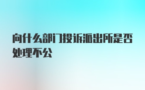 向什么部门投诉派出所是否处理不公