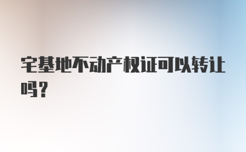 宅基地不动产权证可以转让吗？