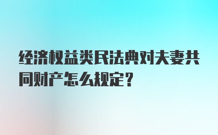 经济权益类民法典对夫妻共同财产怎么规定?