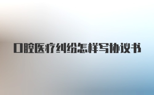 口腔医疗纠纷怎样写协议书