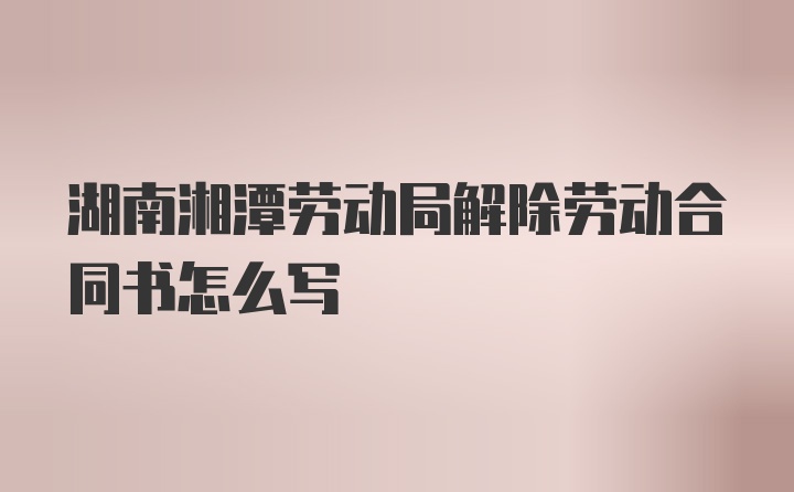 湖南湘潭劳动局解除劳动合同书怎么写