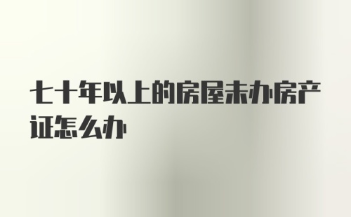 七十年以上的房屋未办房产证怎么办