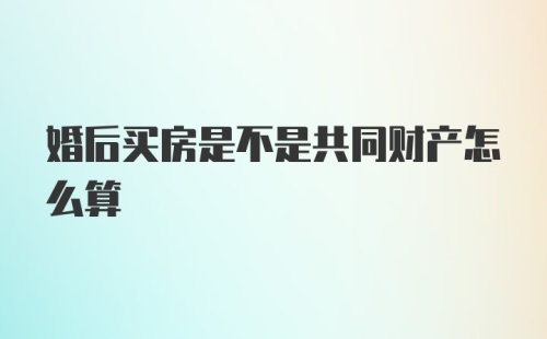 婚后买房是不是共同财产怎么算