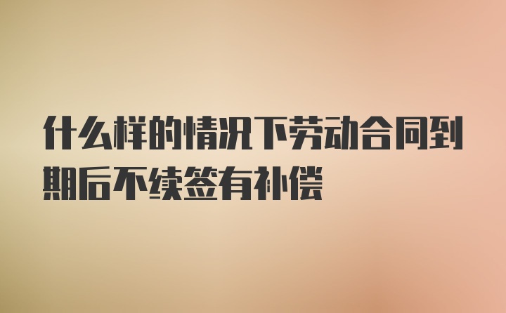 什么样的情况下劳动合同到期后不续签有补偿