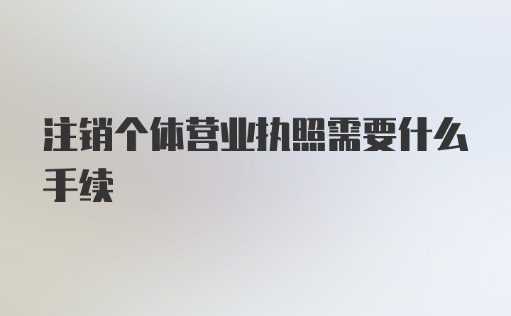 注销个体营业执照需要什么手续