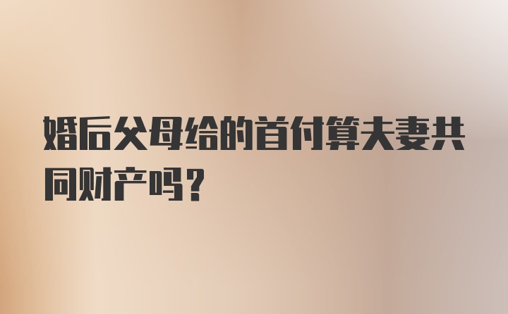 婚后父母给的首付算夫妻共同财产吗？